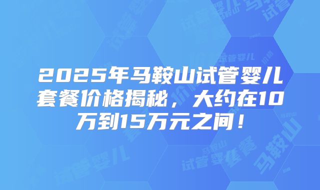 2025年马鞍山试管婴儿套餐价格揭秘，大约在10万到15万元之间！