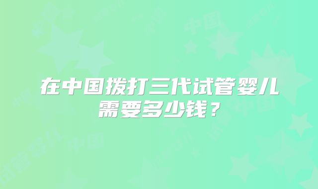 在中国拨打三代试管婴儿需要多少钱?
