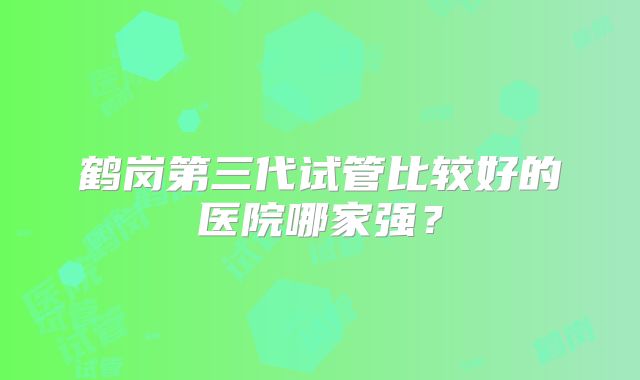 鹤岗第三代试管比较好的医院哪家强？