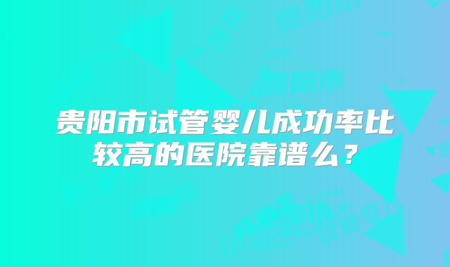 贵阳市试管婴儿成功率比较高的医院靠谱么?