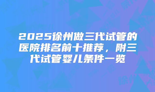 2025徐州做三代试管的医院排名前十推荐，附三代试管婴儿条件一览