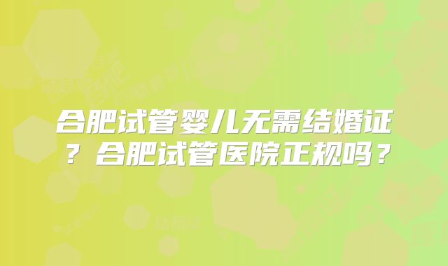 合肥试管婴儿无需结婚证?合肥试管医院正规吗?