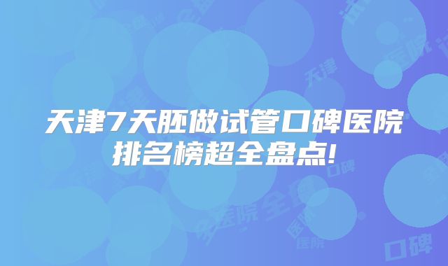 天津7天胚做试管口碑医院排名榜超全盘点!