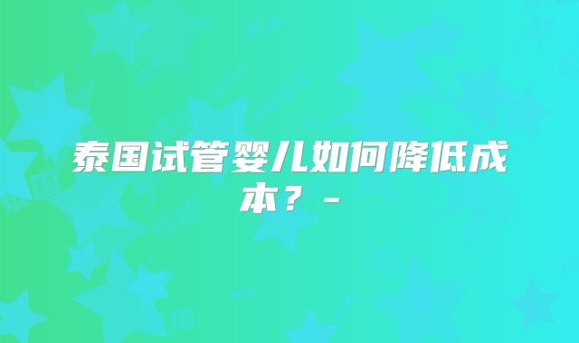 泰国试管婴儿如何降低成本？-