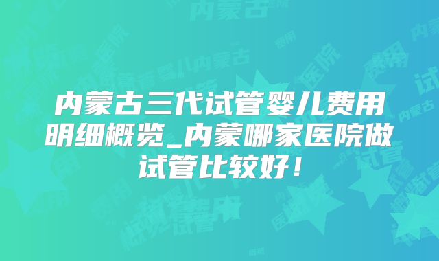 内蒙古三代试管婴儿费用明细概览_内蒙哪家医院做试管比较好！
