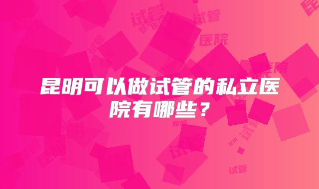 昆明可以做试管的私立医院有哪些？