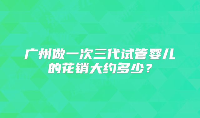 广州做一次三代试管婴儿的花销大约多少?