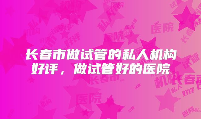 长春市做试管的私人机构好评，做试管好的医院