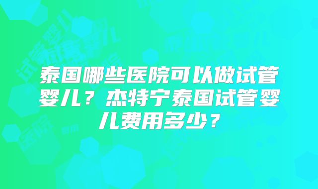 泰国哪些医院可以做试管婴儿？杰特宁泰国试管婴儿费用多少？