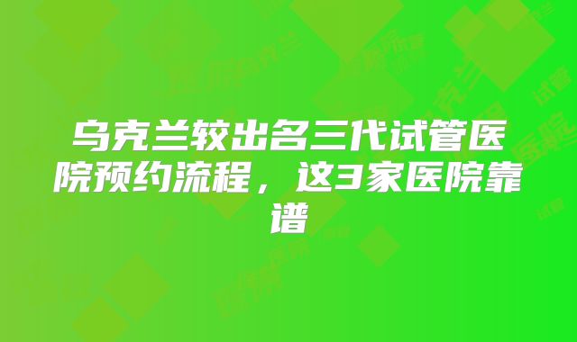 乌克兰较出名三代试管医院预约流程，这3家医院靠谱