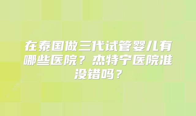 在泰国做三代试管婴儿有哪些医院？杰特宁医院准没错吗？