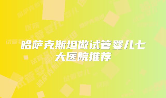 哈萨克斯坦做试管婴儿七大医院推荐