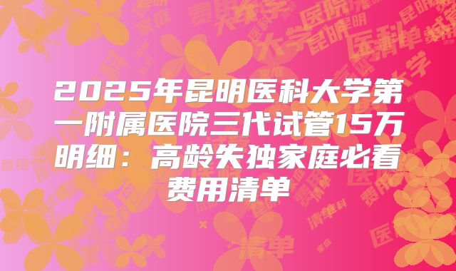 2025年昆明医科大学第一附属医院三代试管15万明细：高龄失独家庭必看费用清单