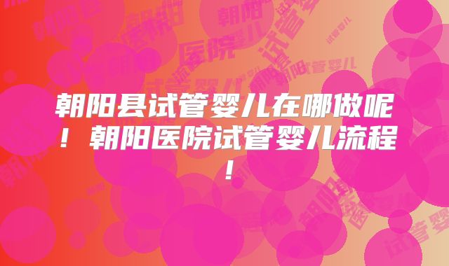 朝阳县试管婴儿在哪做呢！朝阳医院试管婴儿流程！