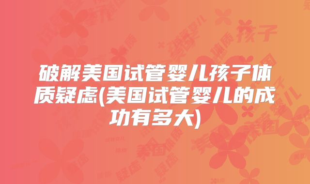 破解美国试管婴儿孩子体质疑虑(美国试管婴儿的成功有多大)