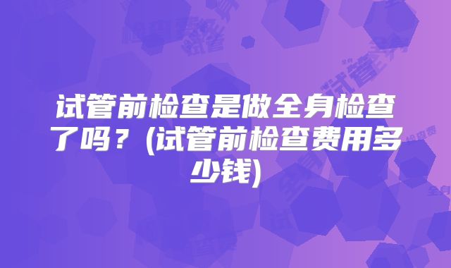 试管前检查是做全身检查了吗？(试管前检查费用多少钱)