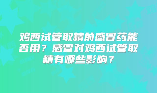 鸡西试管取精前感冒药能否用？感冒对鸡西试管取精有哪些影响？