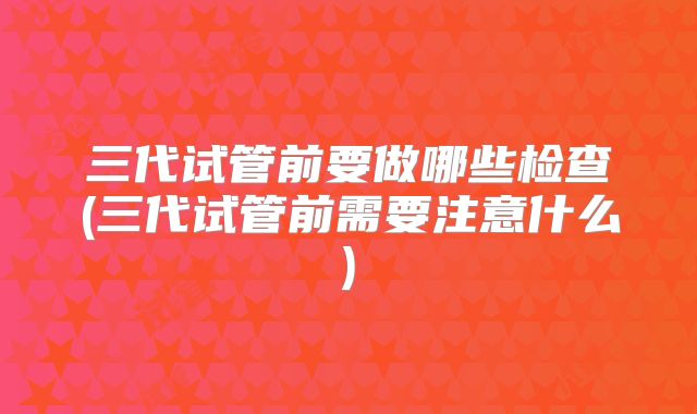 三代试管前要做哪些检查(三代试管前需要注意什么)