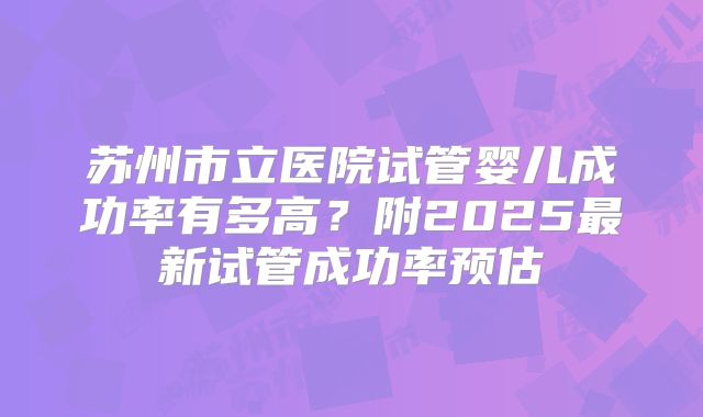 苏州市立医院试管婴儿成功率有多高?附2025最新试管成功率预估