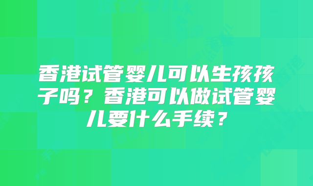香港试管婴儿可以生孩孩子吗？香港可以做试管婴儿要什么手续？