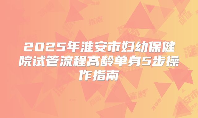 2025年淮安市妇幼保健院试管流程高龄单身5步操作指南