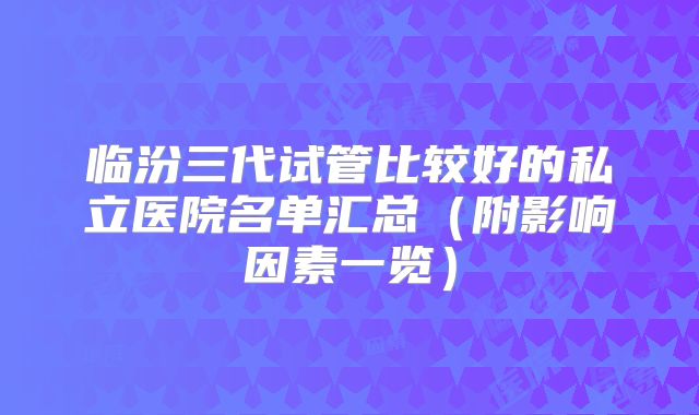 临汾三代试管比较好的私立医院名单汇总（附影响因素一览）