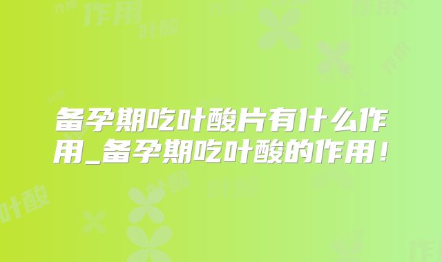 备孕期吃叶酸片有什么作用_备孕期吃叶酸的作用！