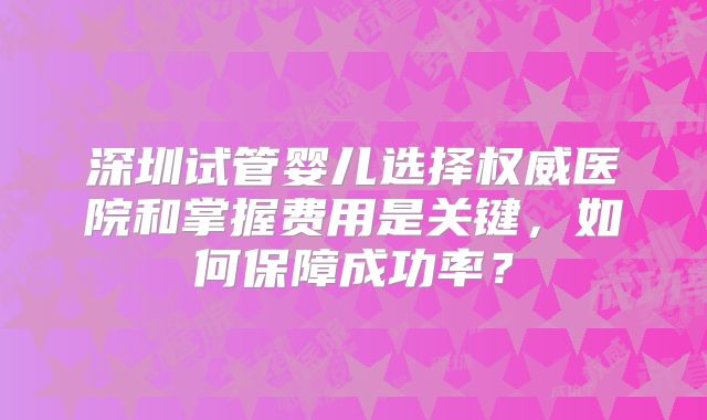 深圳试管婴儿选择权威医院和掌握费用是关键，如何保障成功率？