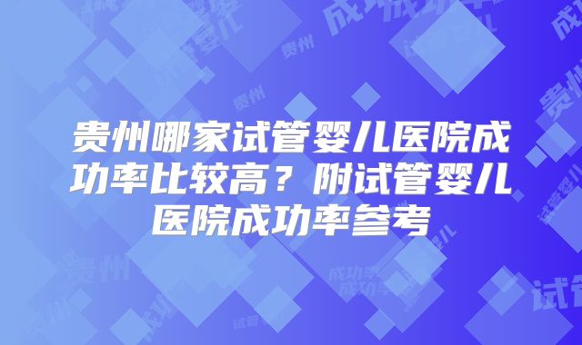 贵州哪家试管婴儿医院成功率比较高?附试管婴儿医院成功率参考