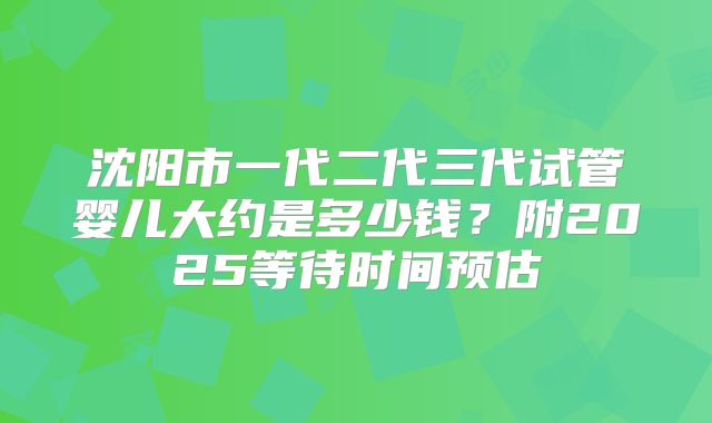 沈阳市一代二代三代试管婴儿大约是多少钱？附2025等待时间预估