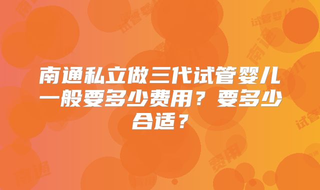 南通私立做三代试管婴儿一般要多少费用?要多少合适?