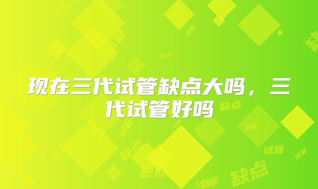 现在三代试管缺点大吗,三代试管好吗