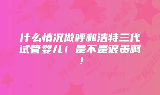 什么情况做呼和浩特三代试管婴儿！是不是很贵啊！