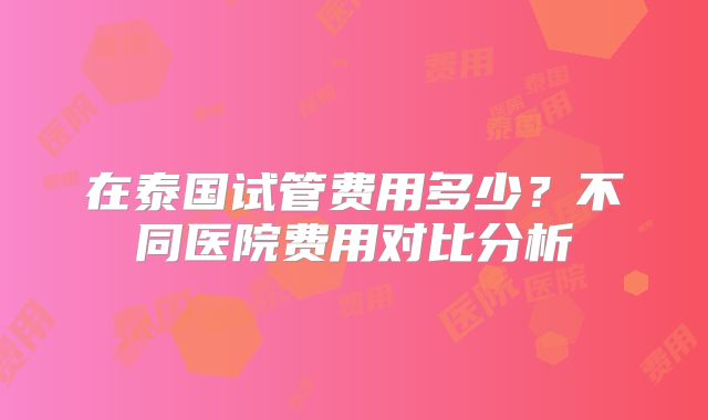 在泰国试管费用多少？不同医院费用对比分析