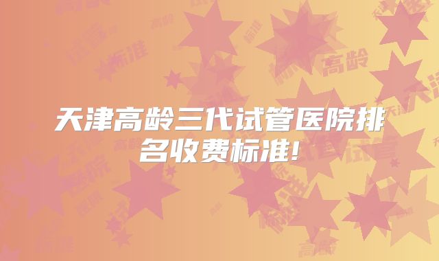 天津高龄三代试管医院排名收费标准!