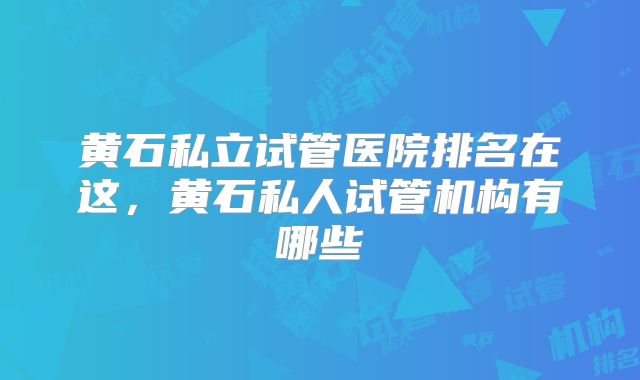黄石私立试管医院排名在这，黄石私人试管机构有哪些