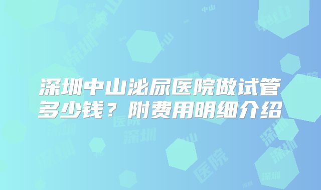 深圳中山泌尿医院做试管多少钱？附费用明细介绍