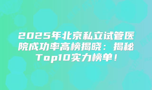 2025年北京私立试管医院成功率高榜揭晓：揭秘Top10实力榜单！