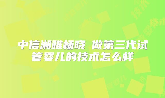 中信湘雅杨晓祎做第三代试管婴儿的技术怎么样