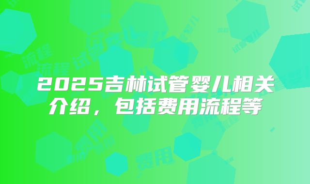 2025吉林试管婴儿相关介绍，包括费用流程等