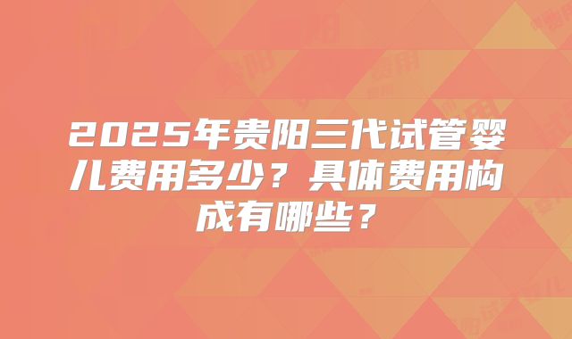 2025年贵阳三代试管婴儿费用多少？具体费用构成有哪些？