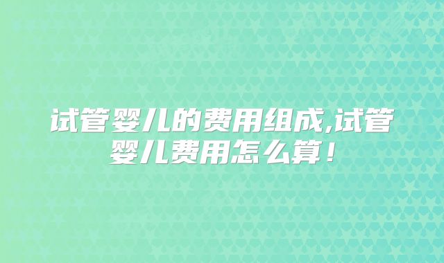 试管婴儿的费用组成,试管婴儿费用怎么算！