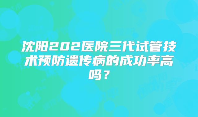 沈阳202医院三代试管技术预防遗传病的成功率高吗?