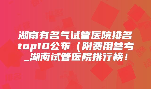 湖南有名气试管医院排名top10公布(附费用参考_湖南试管医院排行榜!