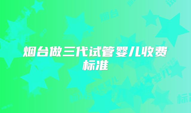 烟台做三代试管婴儿收费标准
