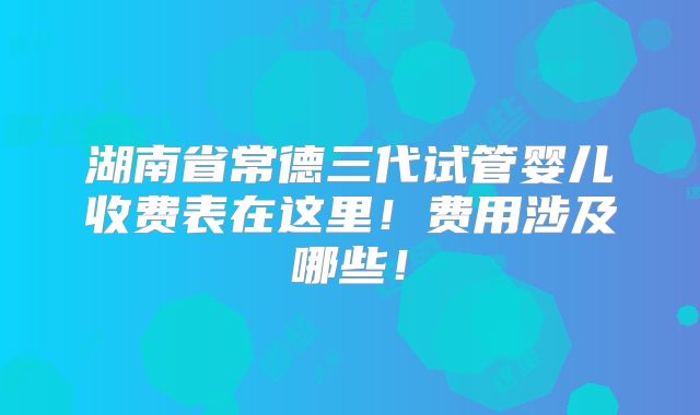 湖南省常德三代试管婴儿收费表在这里！费用涉及哪些！