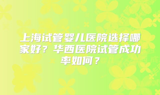 上海试管婴儿医院选择哪家好？华西医院试管成功率如何？