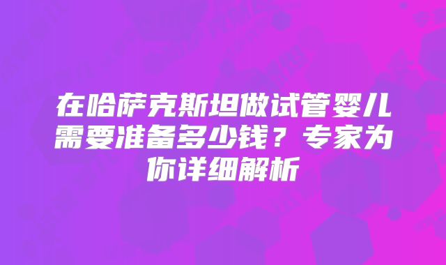 在哈萨克斯坦做试管婴儿需要准备多少钱？专家为你详细解析