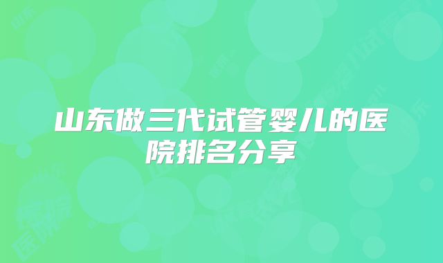 山东做三代试管婴儿的医院排名分享