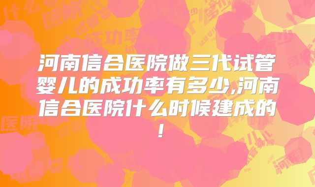 河南信合医院做三代试管婴儿的成功率有多少,河南信合医院什么时候建成的！